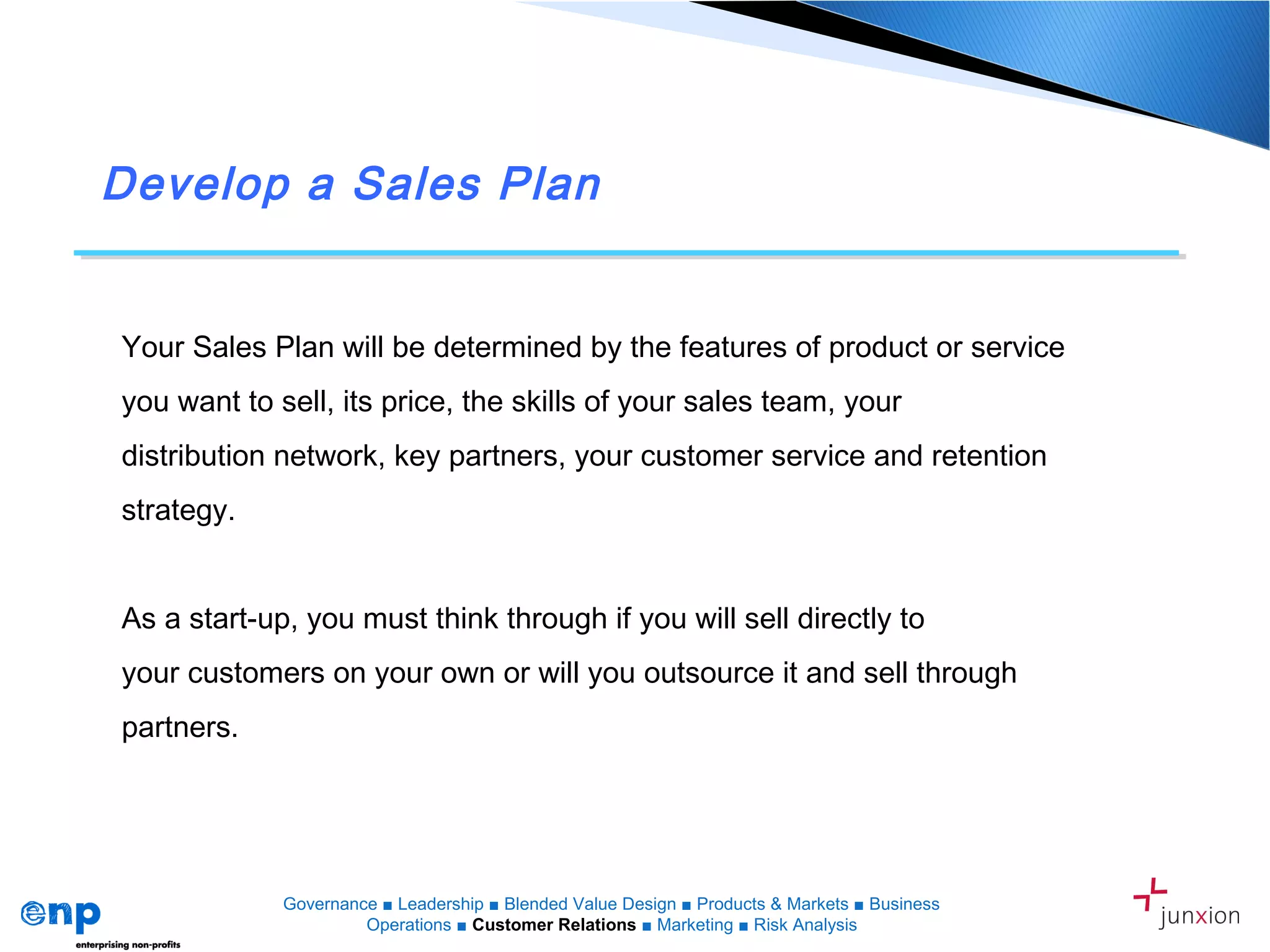 Develop a Sales Plan
Your Sales Plan will be determined by the features of product or service
you want to sell, its price, the skills of your sales team, your
distribution network, key partners, your customer service and retention
strategy.
As a start-up, you must think through if you will sell directly to
your customers on your own or will you outsource it and sell through
partners.
Governance ■ Leadership ■ Blended Value Design ■ Products & Markets ■ Business
Operations ■ Customer Relations ■ Marketing ■ Risk Analysis
 