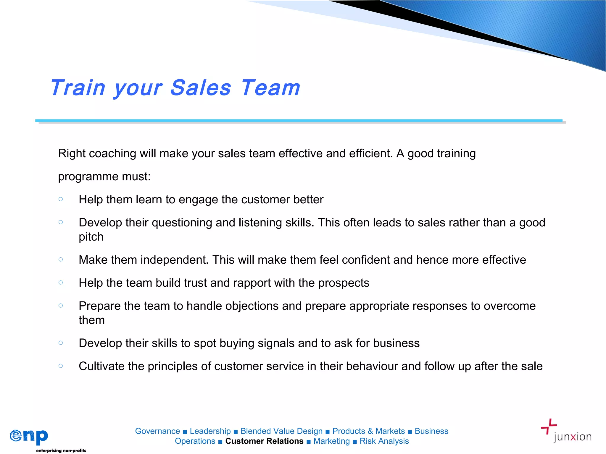 Train your Sales Team
Right coaching will make your sales team effective and efficient. A good training
programme must:
o Help them learn to engage the customer better
o Develop their questioning and listening skills. This often leads to sales rather than a good
pitch
o Make them independent. This will make them feel confident and hence more effective
o Help the team build trust and rapport with the prospects
o Prepare the team to handle objections and prepare appropriate responses to overcome
them
o Develop their skills to spot buying signals and to ask for business
o Cultivate the principles of customer service in their behaviour and follow up after the sale
Governance ■ Leadership ■ Blended Value Design ■ Products & Markets ■ Business
Operations ■ Customer Relations ■ Marketing ■ Risk Analysis
 
