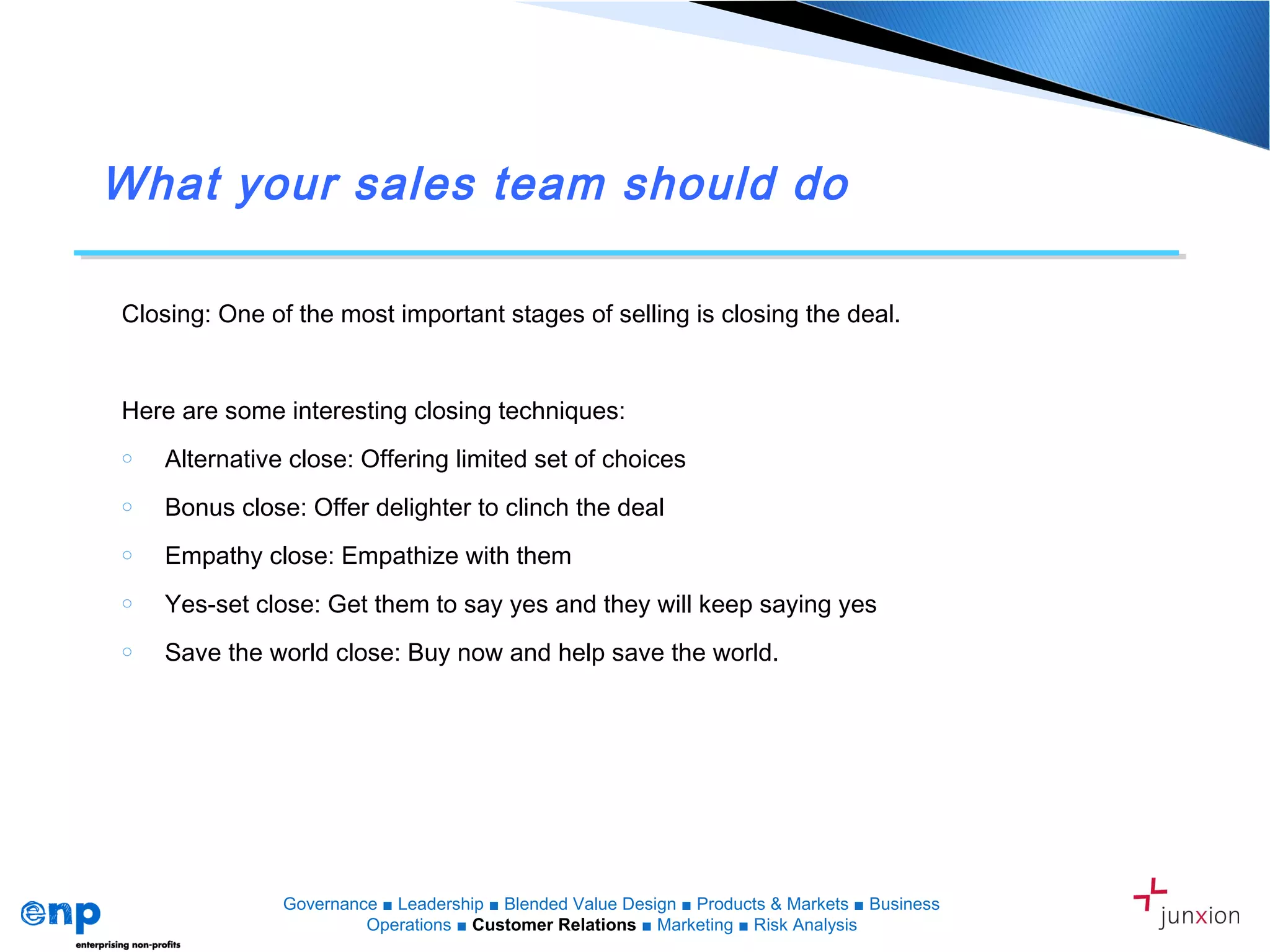 What your sales team should do
Closing: One of the most important stages of selling is closing the deal.
Here are some interesting closing techniques:
o Alternative close: Offering limited set of choices
o Bonus close: Offer delighter to clinch the deal
o Empathy close: Empathize with them
o Yes-set close: Get them to say yes and they will keep saying yes
o Save the world close: Buy now and help save the world.
Governance ■ Leadership ■ Blended Value Design ■ Products & Markets ■ Business
Operations ■ Customer Relations ■ Marketing ■ Risk Analysis
 