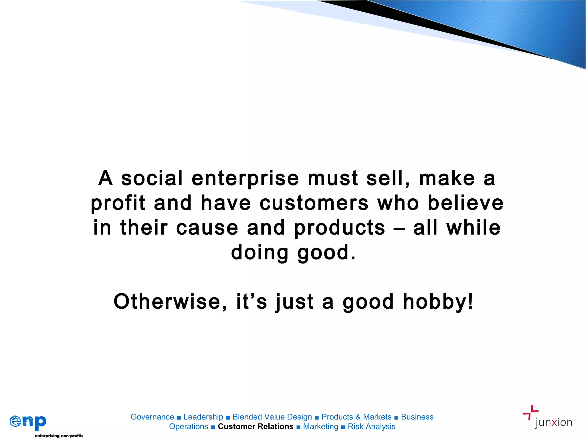 A social enterprise must sell, make a
profit and have customers who believe
in their cause and products – all while
doing good.
Otherwise, it’s just a good hobby!
Governance ■ Leadership ■ Blended Value Design ■ Products & Markets ■ Business
Operations ■ Customer Relations ■ Marketing ■ Risk Analysis
 