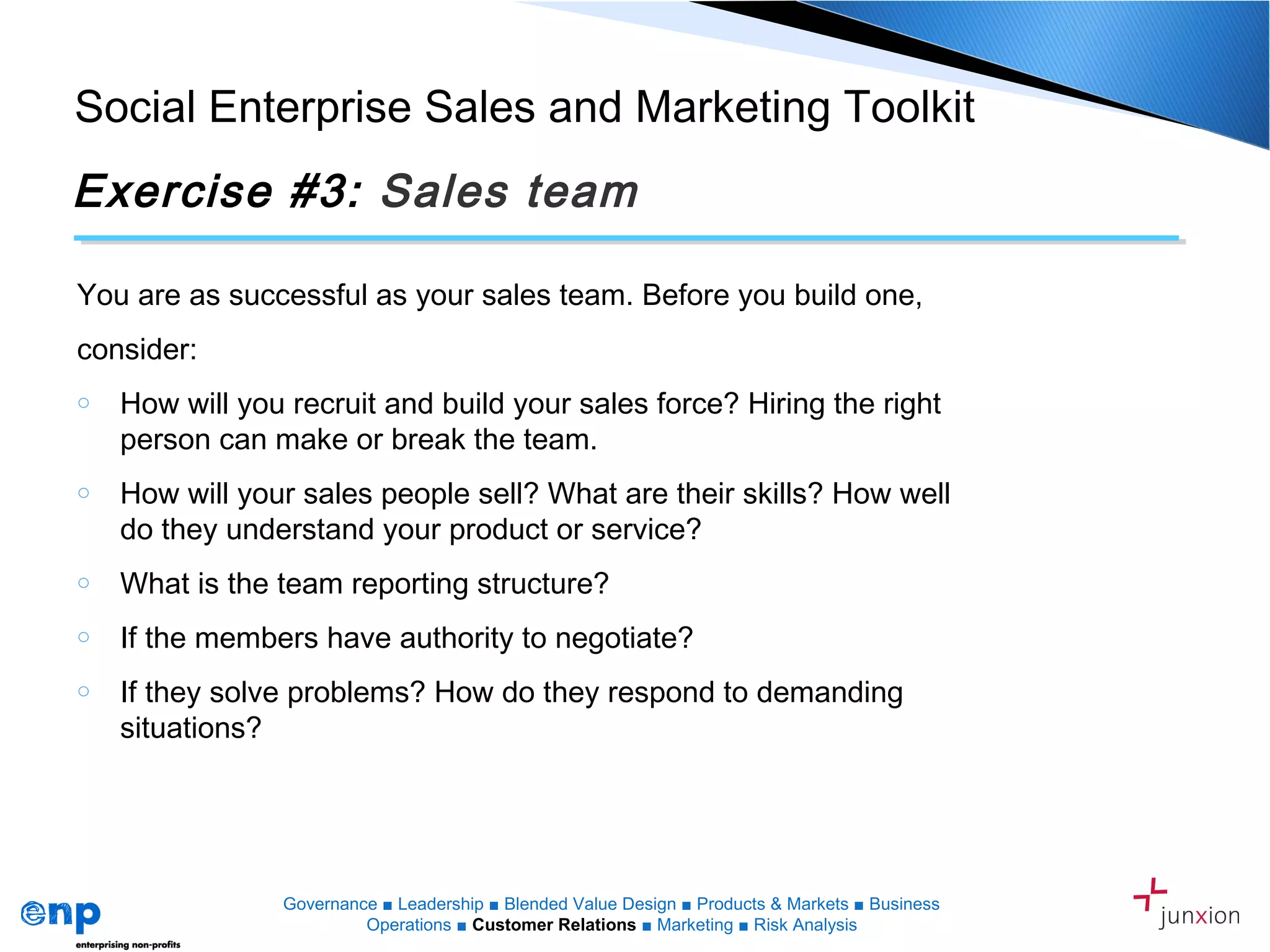 Social Enterprise Sales and Marketing Toolkit
Exercise #3: Sales team
You are as successful as your sales team. Before you build one,
consider:
o How will you recruit and build your sales force? Hiring the right
person can make or break the team.
o How will your sales people sell? What are their skills? How well
do they understand your product or service?
o What is the team reporting structure?
o If the members have authority to negotiate?
o If they solve problems? How do they respond to demanding
situations?
Governance ■ Leadership ■ Blended Value Design ■ Products & Markets ■ Business
Operations ■ Customer Relations ■ Marketing ■ Risk Analysis
 