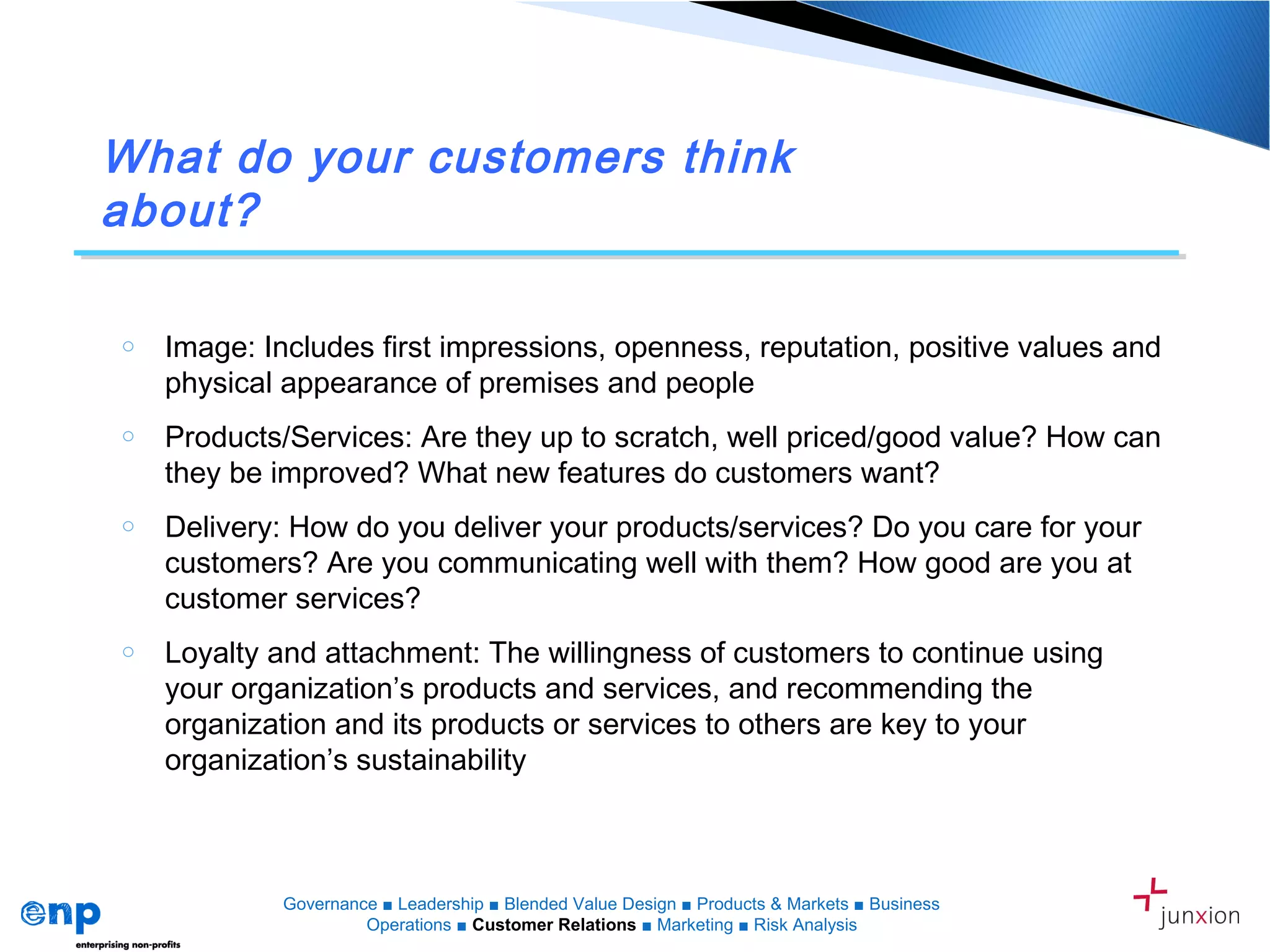What do your customers think
about?
o Image: Includes first impressions, openness, reputation, positive values and
physical appearance of premises and people
o Products/Services: Are they up to scratch, well priced/good value? How can
they be improved? What new features do customers want?
o Delivery: How do you deliver your products/services? Do you care for your
customers? Are you communicating well with them? How good are you at
customer services?
o Loyalty and attachment: The willingness of customers to continue using
your organization’s products and services, and recommending the
organization and its products or services to others are key to your
organization’s sustainability
Governance ■ Leadership ■ Blended Value Design ■ Products & Markets ■ Business
Operations ■ Customer Relations ■ Marketing ■ Risk Analysis
 