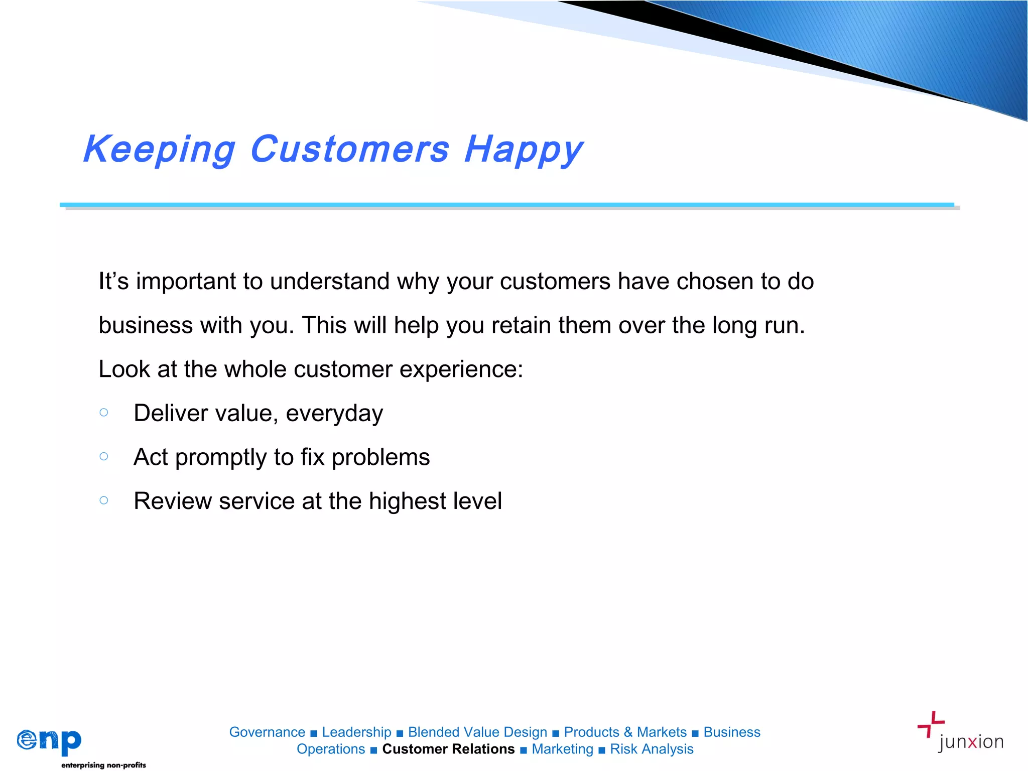 Keeping Customers Happy
Governance ■ Leadership ■ Blended Value Design ■ Products & Markets ■ Business
Operations ■ Customer Relations ■ Marketing ■ Risk Analysis
It’s important to understand why your customers have chosen to do
business with you. This will help you retain them over the long run.
Look at the whole customer experience:
o Deliver value, everyday
o Act promptly to fix problems
o Review service at the highest level
 