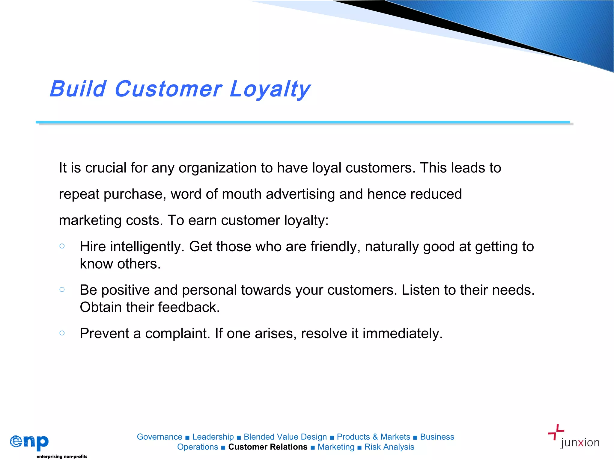 Build Customer Loyalty
Governance ■ Leadership ■ Blended Value Design ■ Products & Markets ■ Business
Operations ■ Customer Relations ■ Marketing ■ Risk Analysis
It is crucial for any organization to have loyal customers. This leads to
repeat purchase, word of mouth advertising and hence reduced
marketing costs. To earn customer loyalty:
o Hire intelligently. Get those who are friendly, naturally good at getting to
know others.
o Be positive and personal towards your customers. Listen to their needs.
Obtain their feedback.
o Prevent a complaint. If one arises, resolve it immediately.
 