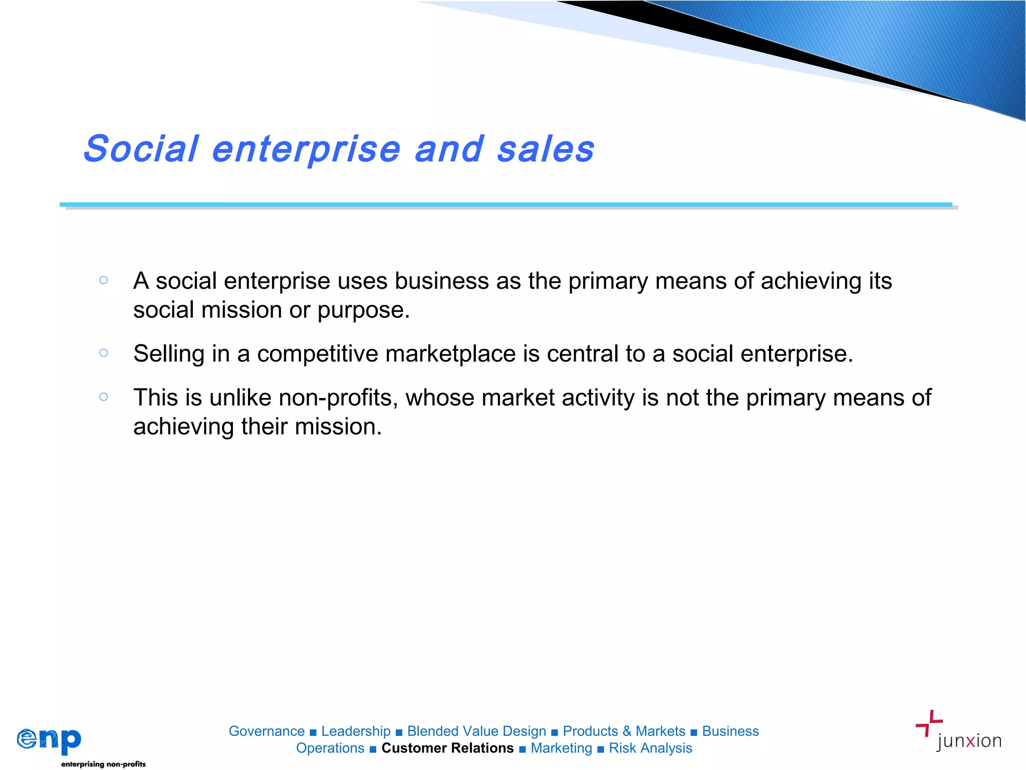 Social enterprise and sales
o A social enterprise uses business as the primary means of achieving its
social mission or purpose.
o Selling in a competitive marketplace is central to a social enterprise.
o This is unlike non-profits, whose market activity is not the primary means of
achieving their mission.
Governance ■ Leadership ■ Blended Value Design ■ Products & Markets ■ Business
Operations ■ Customer Relations ■ Marketing ■ Risk Analysis
 
