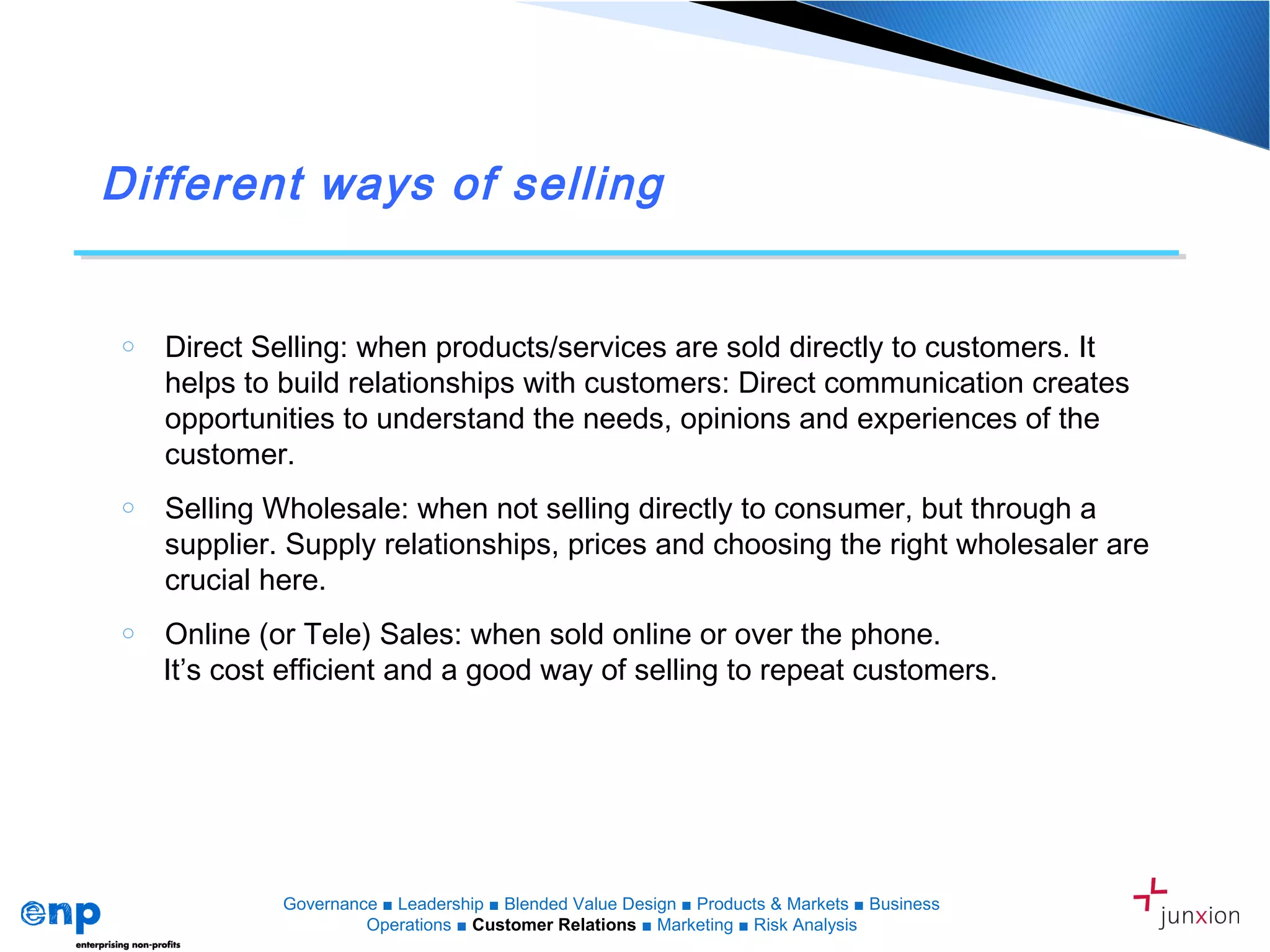Different ways of selling
o Direct Selling: when products/services are sold directly to customers. It
helps to build relationships with customers: Direct communication creates
opportunities to understand the needs, opinions and experiences of the
customer.
o Selling Wholesale: when not selling directly to consumer, but through a
supplier. Supply relationships, prices and choosing the right wholesaler are
crucial here.
o Online (or Tele) Sales: when sold online or over the phone.
It’s cost efficient and a good way of selling to repeat customers.
Governance ■ Leadership ■ Blended Value Design ■ Products & Markets ■ Business
Operations ■ Customer Relations ■ Marketing ■ Risk Analysis
 