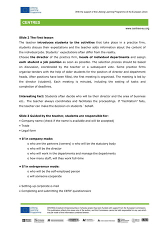 CENTRES (Creative Entrepreneurship in Schools) project has been funded with support from the European Commission. 
This publication reflects the views only of the author, and the Commission cannot be held responsible for any use which may be made of the information contained therein. 
With the support of the Lifelong Learning Programme of the European Union 
www.centres-eu.org 
Slide 2 The first lesson 
The teacher introduces students to the activities that take place in a practice firm, students discuss their expectations and the teacher adds information about the content of the individual jobs. Students´ expectations often differ from the reality. 
Choose the director of the practice firm, heads of individual departments and assign each student a job position as soon as possible. The selection process should be based on discussion, coordinated by the teacher or a subsequent vote. Some practice firms organise tenders with the help of older students for the position of director and department heads. After positions have been filled, the first meeting is organised. The meeting is led by the director (student). Each meeting is minuted, including the setting of tasks and completion of deadlines. 
Interesting fact: Students often decide who will be their director and the area of business etc.. The teacher always coordinates and facilitates the proceedings. If "facilitation" fails, the teacher can make the decision on students´ behalf. 
Slide 3 Guided by the teacher, students are responsible for: 
• Company name (check if the name is available and will be accepted) 
• Trade 
• Legal form 
• If in company mode: 
o who are the partners (owners) o who will be the statutory body 
o who will be the director 
o who will work in the departments and manage the departments 
o how many staff, will they work full-time 
• If in entrepreneur mode: 
o who will be the self-employed person 
o will someone cooperate 
• Setting-up corporate e-mail 
• Completing and submitting the CEFIF questionnaire  