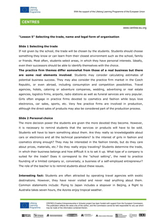CENTRES (Creative Entrepreneurship in Schools) project has been funded with support from the European Commission. 
This publication reflects the views only of the author, and the Commission cannot be held responsible for any use which may be made of the information contained therein. 
With the support of the Lifelong Learning Programme of the European Union 
www.centres-eu.org 
"Lesson 5" Selecting the trade, name and legal form of organisation 
Slide 1 Selecting the trade 
If not given by the school, the trade will be chosen by the students. Students should choose something they know or can learn from their closest environment such as the school, family or friends. Most often, students select areas, in which they have personal interests. Ideally, even their successors should be able to identify themselves with the choice. 
The practice firm themes differ somewhat from those of a real business but there are some real elements involved. Students may consider calculating estimates of potential business success. They may also consider the practice firm market in the Czech Republic, or even abroad, including consumption and competition possibilities. Travel agencies, hotels, catering or adventure companies, wedding, advertising or real estate agencies, logistics firms, airports, radio stations as well as funeral services are very popular. Girls often engage in practice firms devoted to cosmetics and fashion while boys love electronics, car sales, sports, etc. Very few practice firms are involved in production, although the direct sales of products may also be considered part of the production process. 
Slide 2 Personal choice 
The more decision power the students are given the more devoted they become. However, it is necessary to remind students that the services or products will have to be sold. Students will have to learn something about them. Are they really so knowledgeable about cars or electronics and all the technical parameters? Is the interest of girls in fashion and cosmetics strong enough? They may be interested in the fashion trends, but do they care about prices, materials, etc.? Do they really enjoy traveling? Students determine the trade, in which their business belongs and how difficult it is to set it up. What type of a company is suited for the trade? Does it correspond to the "school setting", the need to practice founding of a limited company or, conversely, a business of a self-employed entrepreneur? The role of the teacher is to remind students about these issues. 
Interesting fact: Students are often attracted by operating travel agencies with exotic destinations. However, they have never visited and never read anything about them. Common statements include: Flying to Japan includes a stopover in Beijing, a flight to Australia takes seven hours, the Azores enjoy tropical weather.  