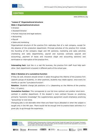 CENTRES (Creative Entrepreneurship in Schools) project has been funded with support from the European Commission. 
This publication reflects the views only of the author, and the Commission cannot be held responsible for any use which may be made of the information contained therein. 
With the support of the Lifelong Learning Programme of the European Union 
www.centres-eu.org 
"Lesson 6" Organisational structure 
Slide 1 Organisational structure 
• Director 
• Assistant Director 
• Human resources and legal sections 
• Accounting 
• Payroll 
• Sales and marketing 
Organisational structure of the practice firm replicates that of a real company, except for the absence of the production department. Principal activities of the practice firm include the founding of the company (legal and HR sections), marketing and sales activities (marketing and sales departments), payroll and business contracts (payroll and accounting), payment of taxes and insurance (legal and accounting sections) and termination or interruption of the practice firm. 
Interesting fact: Just like in a real life business, the practice firm staff must help each other. Each department is busiest in different parts of the school year. 
Slide 2 Rotation of a cumulative function 
If they do well, directors should remain in place throughout the lifetime of the practice firm (specific groups of students). In other positions, students may rotate approx. once every six months or use the "cumulative function". 
Rotation: Students change job positions 1-3 x (depending on the lifetime of the practice firm, 1-2 years). 
Cumulative function: This corresponds to one full time contract and another short-term 
contract in another department. If the student´s main contract focuses on practicing primarily "economic knowledge" the supplementary agreement would emphasize practicing "accounting" or vice versa. 
Changing jobs is not desirable when there are fewer hours allocated or when the subject is taught only in the 4th year. There would not be enough time to practice basic activities in a given job, to go through the experience.  