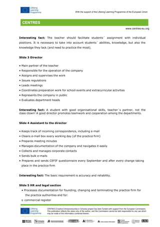 CENTRES (Creative Entrepreneurship in Schools) project has been funded with support from the European Commission. 
This publication reflects the views only of the author, and the Commission cannot be held responsible for any use which may be made of the information contained therein. 
With the support of the Lifelong Learning Programme of the European Union 
www.centres-eu.org 
Interesting fact: The teacher should facilitate students´ assignment with individual positions. It is necessary to take into account students´ abilities, knowledge, but also the knowledge they lack (and need to practice the most). 
Slide 3 Director 
• Main partner of the teacher 
• Responsible for the operation of the company 
• Assigns and supervises the work 
• Issues regulations 
• Leads meetings 
• Coordinates preparation work for school events and extracurricular activities 
• Represents the company in public 
• Evaluates department heads 
Interesting fact: A student with good organisational skills, teacher´s partner, not the class clown! A good director promotes teamwork and cooperation among the departments. 
Slide 4 Assistant to the director 
• Keeps track of incoming correspondence, including e-mail 
• Cleans e-mail box every working day (of the practice firm) 
• Prepares meeting minutes 
• Manages documentation of the company and navigates it easily 
• Collects and manages corporate contacts 
• Sends bulk e-mails 
• Prepares and sends CEFIF questionnaire every September and after every change taking place in the practice firm 
Interesting fact: The basic requirement is accuracy and reliability. 
Slide 5 HR and legal section 
• Processes documentation for founding, changing and terminating the practice firm for the practice authorities and for: 
o commercial register  