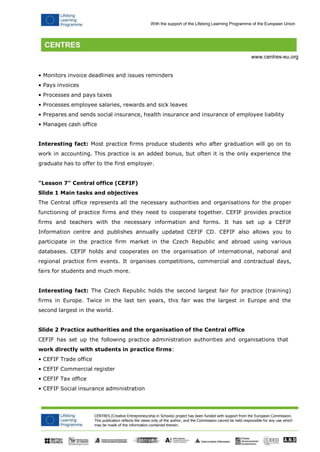CENTRES (Creative Entrepreneurship in Schools) project has been funded with support from the European Commission. 
This publication reflects the views only of the author, and the Commission cannot be held responsible for any use which may be made of the information contained therein. 
With the support of the Lifelong Learning Programme of the European Union 
www.centres-eu.org 
• Monitors invoice deadlines and issues reminders 
• Pays invoices 
• Processes and pays taxes 
• Processes employee salaries, rewards and sick leaves 
• Prepares and sends social insurance, health insurance and insurance of employee liability 
• Manages cash office 
Interesting fact: Most practice firms produce students who after graduation will go on to work in accounting. This practice is an added bonus, but often it is the only experience the graduate has to offer to the first employer. 
"Lesson 7" Central office (CEFIF) Slide 1 Main tasks and objectives 
The Central office represents all the necessary authorities and organisations for the proper functioning of practice firms and they need to cooperate together. CEFIF provides practice firms and teachers with the necessary information and forms. It has set up a CEFIF Information centre and publishes annually updated CEFIF CD. CEFIF also allows you to participate in the practice firm market in the Czech Republic and abroad using various databases. CEFIF holds and cooperates on the organisation of international, national and regional practice firm events. It organises competitions, commercial and contractual days, fairs for students and much more. 
Interesting fact: The Czech Republic holds the second largest fair for practice (training) firms in Europe. Twice in the last ten years, this fair was the largest in Europe and the second largest in the world. 
Slide 2 Practice authorities and the organisation of the Central office 
CEFIF has set up the following practice administration authorities and organisations that 
work directly with students in practice firms: 
• CEFIF Trade office 
• CEFIF Commercial register 
• CEFIF Tax office 
• CEFIF Social insurance administration  