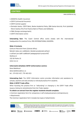 CENTRES (Creative Entrepreneurship in Schools) project has been funded with support from the European Commission. 
This publication reflects the views only of the author, and the Commission cannot be held responsible for any use which may be made of the information contained therein. 
With the support of the Lifelong Learning Programme of the European Union 
www.centres-eu.org 
• ZDRAFIK (health insurance) 
• CEFIF Commercial Insurance 
• CEFIF Central supplier 
• Domestic banks: CEFIF Bank, Banka Academia Praha, OBA banka Karviná, První plzeňská fiktivní banka (The First Practice Bank of Plzen) and Sollbanka 
• FIBA (foreign exchange bank) 
• CEFIF Information centre 
Interesting fact: The Czech Central office works closely with the international headquarters for practice firms, PEN INTERNATIONAL EUROPEN. 
Slide 3 Contacts 
Centrum fiktivních firem (Central office) 
Národní ústav pro vzdělávání, školské poradenské zařízení a zařízení pro další vzdělávání pedagogických pracovníků Weillova 6 
102 00 Praha 10 www.nuv.cz 
Informační středisko CEFIF (Information centre) 
Dana Batelková 
dana.batelkova@nuv.cz 
tel.: 274 022 427, 776 483 653 
Interesting fact: The CEFIF Information centre provides information and assistance to schools, teachers and also directly to individual practice firm students. 
Slide 4 CEFIF Trade office 
When founding the practice firm or "refounding" or changing it, the CEFIF Trade office issues a listing (or amendments) from the Trade register. 
To obtain an extract from the register students should complete: 
• Common registration form for companies or self-employed persons (entrepreneurs) 
• Attachments 
The Common registration form includes two types of attachments:  