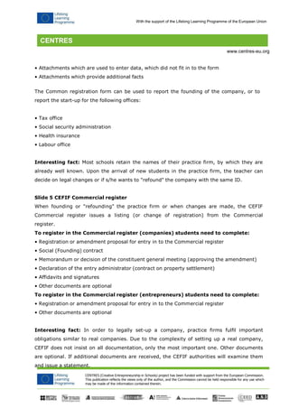 CENTRES (Creative Entrepreneurship in Schools) project has been funded with support from the European Commission. 
This publication reflects the views only of the author, and the Commission cannot be held responsible for any use which may be made of the information contained therein. 
With the support of the Lifelong Learning Programme of the European Union 
www.centres-eu.org 
• Attachments which are used to enter data, which did not fit in to the form 
• Attachments which provide additional facts 
The Common registration form can be used to report the founding of the company, or to report the start-up for the following offices: 
• Tax office 
• Social security administration 
• Health insurance 
• Labour office 
Interesting fact: Most schools retain the names of their practice firm, by which they are already well known. Upon the arrival of new students in the practice firm, the teacher can decide on legal changes or if s/he wants to "refound" the company with the same ID. 
Slide 5 CEFIF Commercial register 
When founding or "refounding" the practice firm or when changes are made, the CEFIF Commercial register issues a listing (or change of registration) from the Commercial register. 
To register in the Commercial register (companies) students need to complete: 
• Registration or amendment proposal for entry in to the Commercial register 
• Social (Founding) contract 
• Memorandum or decision of the constituent general meeting (approving the amendment) 
• Declaration of the entry administrator (contract on property settlement) 
• Affidavits and signatures 
• Other documents are optional 
To register in the Commercial register (entrepreneurs) students need to complete: 
• Registration or amendment proposal for entry in to the Commercial register 
• Other documents are optional 
Interesting fact: In order to legally set-up a company, practice firms fulfil important obligations similar to real companies. Due to the complexity of setting up a real company, CEFIF does not insist on all documentation, only the most important one. Other documents are optional. If additional documents are received, the CEFIF authorities will examine them and issue a statement.  