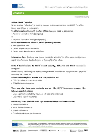 CENTRES (Creative Entrepreneurship in Schools) project has been funded with support from the European Commission. 
This publication reflects the views only of the author, and the Commission cannot be held responsible for any use which may be made of the information contained therein. 
With the support of the Lifelong Learning Programme of the European Union 
www.centres-eu.org 
Slide 6 CEFIF Tax office 
When funding, "refunding" or making changes to the practice firm, the CEFIF Tax office issues a certificate of registration. 
To obtain registration with the Tax office students need to complete: 
• Taxpayer application form (company) 
or 
• Taxpayer application form (entrepreneur) 
Other documents are optional. These primarily include: 
• VAT application form 
• Tax on property application form 
• Tax on motor vehicles application form 
Interesting fact: Students may choose to register with the Tax office using the Common registration form and its attachments or forms of the Tax office. 
Slide 7 Contributions to CEFIF Social security, ZDRAFIK and CEFIF Insurance company 
When funding, "refunding" or making changes to the practice firm, obligations as a payer of insurance are carried out. 
Practice firms register a make practice payments for: 
• CEFIF Social security administration 
• ZDRAFIK Health insurance 
They also sign insurance contracts and pay the CEFIF Insurance company the following contributions: 
• Legal organisation’s liability insurance (at least one employee) 
• Legal travel agency insurance 
Optionally, some practice firms sign other insurance contracts such as: 
• Industry insurance 
• Motor vehicle insurance 
• Property insurance 
• Travel agency passenger insurance  