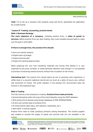 CENTRES (Creative Entrepreneurship in Schools) project has been funded with support from the European Commission. 
This publication reflects the views only of the author, and the Commission cannot be held responsible for any use which may be made of the information contained therein. 
With the support of the Lifelong Learning Programme of the European Union 
www.centres-eu.org 
Task: Try to set up a company with students using real forms, specifically the application for a trade license. 
"Lesson 8" Trading, accounting, practice banks 
Slide 1 Business Strategy 
The main objective of a company, including practice firms, is sales of goods or services. Before practice firms can start trading, they must complete several tasks to make sure the goal is achievable. 
If there is enough time, the practice firm should: 
• Carry out market research 
• Prepare start-up budget 
• Prepare business plan 
• Prepare the starting balance sheet 
While preparing the very first marketing materials and during final editing it is very important to set prices correctly. It needs particular attention even though it is not possible to provide a functioning market economy without free circulation of real money. 
Interesting fact: The practice firm should above all aim to generate work experience. A coffee shop or a souvenir salesman cannot earn as much as a seller of luxury cars, without real movement of money. The profit indicator in the practice firm environment does not function in the traditional way! 
Slide 2 Trading 
The main activity of all companies is trading. Practice firms trade primarily: 
• Among themselves within the area of the Czech Republic using the CEFIF database 
• With practice firms abroad using foreign databases of PEN INTERNATIONAL 
• At fairs and contract days of practice firms 
• At school events (open days, with teachers, classmates, etc.) 
• With CEFIF´s Central supplier 
Practice firms need to trade (practice) primarily among themselves. The Central supplier was created to provide the supply of goods and services that are not available in the market.  