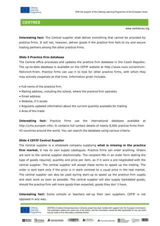 CENTRES (Creative Entrepreneurship in Schools) project has been funded with support from the European Commission. 
This publication reflects the views only of the author, and the Commission cannot be held responsible for any use which may be made of the information contained therein. 
With the support of the Lifelong Learning Programme of the European Union 
www.centres-eu.org 
Interesting fact: The Central supplier shall deliver everything that cannot be provided by practice firms. It will not, however, deliver goods if the practice firm fails to try and secure trading partners among the other practice firms. 
Slide 3 Practice firm database 
The Central office processes and updates the practice firm database in the Czech Republic. The up-to-date database is available on the CEFIF website at http://www.nuov.cz/centrum- fiktivnich-firem. Practice firms can use it to look for other practice firms, with which they may actively cooperate at that time. Information given includes: 
• Full name of the practice firm 
• Mailing address, including the school, where the practice firm operates 
• Email address 
• Website, if it exists 
• Regularly updated information about the current quantity available for trading 
• Area of the trade 
Interesting fact: Practice firms use the international database available at http://cms.europen.info/. It contains full contact details of nearly 8,000 practice firms from 
42 countries around the world. You can search the database using various criteria. 
Slide 4 CEFIF Central Supplier 
The Central supplier is a wholesale company supplying what is missing in the practice firm market. It has its own supply catalogues. Practice firms can order anything. Orders are sent to the central supplier electronically. The recipient fills in an order form stating the type of goods required, quantity and price per item, as if it were a pre-negotiated with the central supplier. The central supplier will accept these terms to speed up the trading. The order is sent back only if the price is in stark contrast to a usual price in the real market. The central supplier can also be used during start-up to speed up the practice firm supply and start work as soon as possible. The central supplier will also supply backdated goods, should the practice firm sell more goods than expected, goods they don´t have. 
Interesting fact: Some schools or teachers set-up their own suppliers. CEFIF is not opposed in any way.  