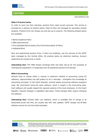 CENTRES (Creative Entrepreneurship in Schools) project has been funded with support from the European Commission. 
This publication reflects the views only of the author, and the Commission cannot be held responsible for any use which may be made of the information contained therein. 
With the support of the Lifelong Learning Programme of the European Union 
www.centres-eu.org 
Slide 5 Practice banks 
In order to carry out their activities, practice firms need current accounts. This service is provided by a network of practice banks. Most of them are managed by secondary schools students. Practice firms can choose one and set-up an account. The following student banks are available: 
• Banka Academia Praha 
• OBA banka Karviná 
• První plzeňská fiktivní banka (The First Practice Bank of Plzen) 
• Sollbanka Brno 
New and experienced practice firms, if there are problems, use the services of the CEFIF bank managed by the Central office. All practice banks do electronic banking. Account statements are issued once a month. 
Interesting fact: The FIBA foreign exchange bank has been set-up for the purposes of international cooperation. It cooperates with all registered practice firms abroad. 
Slide 6 Accounting 
Schools have to choose either a manual or electronic method of accounting (using PC software). Approximately one half prefers to do it manually - strengthen the knowledge of accounting principles. In the Czech Republic, several quality accounting software programs exist. We recommend using the same software, which is taught in the Accounting class. Such software will usually respect the regional customs of the local employers. In the Czech Republic, frequent changes in legislation take place. These changes often require changing the software. 
Interesting fact: Schools often use software, which is available free of charge or at discounted prices and they are usually late with new updates. CEFIF accepts out-of-date software version for one full school semester.  