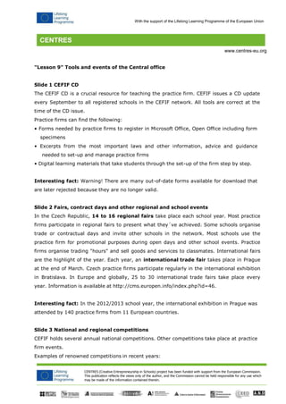CENTRES (Creative Entrepreneurship in Schools) project has been funded with support from the European Commission. 
This publication reflects the views only of the author, and the Commission cannot be held responsible for any use which may be made of the information contained therein. 
With the support of the Lifelong Learning Programme of the European Union 
www.centres-eu.org 
"Lesson 9" Tools and events of the Central office 
Slide 1 CEFIF CD 
The CEFIF CD is a crucial resource for teaching the practice firm. CEFIF issues a CD update every September to all registered schools in the CEFIF network. All tools are correct at the time of the CD issue. 
Practice firms can find the following: 
• Forms needed by practice firms to register in Microsoft Office, Open Office including form 
specimens 
• Excerpts from the most important laws and other information, advice and guidance 
needed to set-up and manage practice firms 
• Digital learning materials that take students through the set-up of the firm step by step. 
Interesting fact: Warning! There are many out-of-date forms available for download that are later rejected because they are no longer valid. 
Slide 2 Fairs, contract days and other regional and school events 
In the Czech Republic, 14 to 16 regional fairs take place each school year. Most practice firms participate in regional fairs to present what they´ve achieved. Some schools organise trade or contractual days and invite other schools in the network. Most schools use the practice firm for promotional purposes during open days and other school events. Practice firms organise trading "hours" and sell goods and services to classmates. International fairs are the highlight of the year. Each year, an international trade fair takes place in Prague at the end of March. Czech practice firms participate regularly in the international exhibition in Bratislava. In Europe and globally, 25 to 30 international trade fairs take place every year. Information is available at http://cms.europen.info/index.php?id=46. 
Interesting fact: In the 2012/2013 school year, the international exhibition in Prague was attended by 140 practice firms from 11 European countries. 
Slide 3 National and regional competitions 
CEFIF holds several annual national competitions. Other competitions take place at practice firm events. 
Examples of renowned competitions in recent years:  
