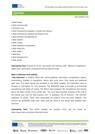 CENTRES (Creative Entrepreneurship in Schools) project has been funded with support from the European Commission. 
This publication reflects the views only of the author, and the Commission cannot be held responsible for any use which may be made of the information contained therein. 
With the support of the Lifelong Learning Programme of the European Union 
www.centres-eu.org 
• Best tender 
• Best business plan 
• Economic quiz 
• Most transactions realised in a given time period 
• Most transactions realised with foreign firms 
• Best business correspondence 
• Best website 
• Best e-shop 
• Best electronic presentation 
• Best video clip 
• Best slogan 
• Best flyer 
• Best business card 
• Best advert 
Interesting fact: Practice firms win real prizes, not fictitious ones. National competitions award cash, while other competitions various type of prizes. 
Slide 4 Informer and website 
"The Informer" is another CEFIF tool, which publishes information, competitions, events, commentary, changes in regulations, advice and much more. Four issues are published each year. The latest figures are available on the CEFIF website. The September issue is focused on information for new students. The November issue is focused on announcing competitions and dates of events. The March issue assesses the competitions and informs about the latest events of the school year. The June issue provides analyses of the end of the school year and the best practice firm. It publishes "list of honours". The informer publishes, of course, much more information for practice firms and their teachers. The winners are published under their name and the name of the school that supports their activities. 
Interesting fact: The CEFIF website for practice firms can be found at http://www.nuov.cz/centrum-fiktivnich-firem.  