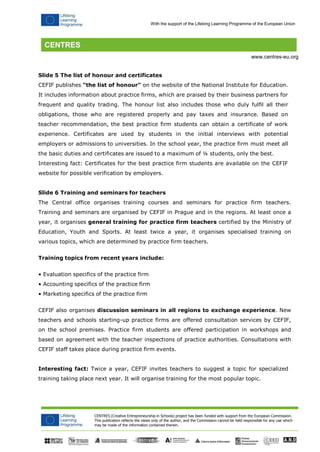 CENTRES (Creative Entrepreneurship in Schools) project has been funded with support from the European Commission. 
This publication reflects the views only of the author, and the Commission cannot be held responsible for any use which may be made of the information contained therein. 
With the support of the Lifelong Learning Programme of the European Union 
www.centres-eu.org 
Slide 5 The list of honour and certificates 
CEFIF publishes "the list of honour" on the website of the National Institute for Education. It includes information about practice firms, which are praised by their business partners for frequent and quality trading. The honour list also includes those who duly fulfil all their obligations, those who are registered properly and pay taxes and insurance. Based on teacher recommendation, the best practice firm students can obtain a certificate of work experience. Certificates are used by students in the initial interviews with potential employers or admissions to universities. In the school year, the practice firm must meet all the basic duties and certificates are issued to a maximum of ¼ students, only the best. Interesting fact: Certificates for the best practice firm students are available on the CEFIF website for possible verification by employers. 
Slide 6 Training and seminars for teachers 
The Central office organises training courses and seminars for practice firm teachers. Training and seminars are organised by CEFIF in Prague and in the regions. At least once a year, it organises general training for practice firm teachers certified by the Ministry of Education, Youth and Sports. At least twice a year, it organises specialised training on various topics, which are determined by practice firm teachers. 
Training topics from recent years include: 
• Evaluation specifics of the practice firm 
• Accounting specifics of the practice firm 
• Marketing specifics of the practice firm 
CEFIF also organises discussion seminars in all regions to exchange experience. New teachers and schools starting-up practice firms are offered consultation services by CEFIF, on the school premises. Practice firm students are offered participation in workshops and based on agreement with the teacher inspections of practice authorities. Consultations with CEFIF staff takes place during practice firm events. 
Interesting fact: Twice a year, CEFIF invites teachers to suggest a topic for specialized training taking place next year. It will organise training for the most popular topic.  