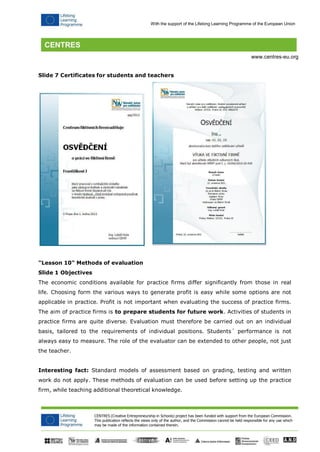 CENTRES (Creative Entrepreneurship in Schools) project has been funded with support from the European Commission. 
This publication reflects the views only of the author, and the Commission cannot be held responsible for any use which may be made of the information contained therein. 
With the support of the Lifelong Learning Programme of the European Union 
www.centres-eu.org 
Slide 7 Certificates for students and teachers 
"Lesson 10" Methods of evaluation 
Slide 1 Objectives 
The economic conditions available for practice firms differ significantly from those in real life. Choosing form the various ways to generate profit is easy while some options are not applicable in practice. Profit is not important when evaluating the success of practice firms. The aim of practice firms is to prepare students for future work. Activities of students in practice firms are quite diverse. Evaluation must therefore be carried out on an individual basis, tailored to the requirements of individual positions. Students´ performance is not always easy to measure. The role of the evaluator can be extended to other people, not just the teacher. 
Interesting fact: Standard models of assessment based on grading, testing and written work do not apply. These methods of evaluation can be used before setting up the practice firm, while teaching additional theoretical knowledge.  