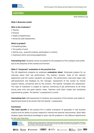 CENTRES (Creative Entrepreneurship in Schools) project has been funded with support from the European Commission. 
This publication reflects the views only of the author, and the Commission cannot be held responsible for any use which may be made of the information contained therein. 
With the support of the Lifelong Learning Programme of the European Union 
www.centres-eu.org 
Slide 2 Business model 
Who is the evaluator? 
• Teacher 
• Director 
• Heads of departments 
• Personnel (self-assessment) 
What is graded? 
• Completing tasks 
• The quality of work 
• Activity (e.g., acquired contacts, participation in events) 
• Teamwork within and among departments 
Interesting fact: Students cannot be graded for the prosperity of the company and profits due to the distortion of the market environment. 
Slide 3 "Corporate" evaluation in the practice firm 
The HR department prepares an employee evaluation sheet. Employees prepare for an interview about their job performance. The teacher, director, head of the relevant department and the worker (student) are present. The performance interviews begin with self-assessment and feedback by the manager. Assessment of the worker by his/her superior follows, sometimes also by the director. The teacher completes the assessment. This type of evaluation is subject to rigorous monitoring of job performance at all times during class time and good teacher notes. Teachers write down simple text sometimes augmented by grades. The teacher´s assessment is crucial. 
Interesting fact: Self-assessment of students and evaluation of the director and heads of 
departments tends to be stricter than the teacher´s assessment. 
Conclusion 
The main benefit of the practice firm is better orientation of graduates in real business practice and the ability to quickly respond to internal and external requirements. Quite often students apply theoretical knowledge to solve real life problems in the different departments for the very first time.  