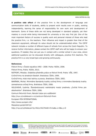 CENTRES (Creative Entrepreneurship in Schools) project has been funded with support from the European Commission. 
This publication reflects the views only of the author, and the Commission cannot be held responsible for any use which may be made of the information contained therein. 
With the support of the Lifelong Learning Programme of the European Union 
www.centres-eu.org 
A positive side effect of the practice firm is the development of language and communication skills of students, ability to present work results even in public, working independently, learning the sense of responsibility for own work and development of teamwork. Some of these skills are not being developed in standard subjects, yet their mastery is crucial while being interviewed for university or the very first job. One of the most important factors of success is quality work and personal interest of those who lead the practice firm, i.e. the teachers. Their influence and impact is greater than that of the classroom equipment, although its value should not be underestimated either. The CEFIF network includes a number of different types of schools from across the Czech Republic. To receive further information, please contact the CEFIF staff who will be happy to answer your questions. If needed, they can put you in contact with a similar school in your area, where additional questions can be discussed directly with colleagues, practice firm teachers. The practice firm is a very broad topic and growing continuously. 
References 
Fiktivní firmy v České republice 1992 - 2008. Praha: NÚOV, 2008. Fiktivní firma, Praha: NÚOV, 2012. 
ROTPORT, Miloslav. Didaktika předmětu práce ve fiktivní firmě. Praha: VŠE, 1997. Cvičné firmy na stredných školách. Bratislava: ŠIOV, 1999. 
Cvičná firma, most mezi teóriou a praxou. Bratislava: ŠIOV, 2002. 
BARÁNEK, Michal. Minimálne štandardy kvality cvičnej firmy a minimálne štandardy kvality zamestnanca cvičnej firmy. Bratislava: ŠIOV, 2006. 
VELICHOVÁ, Ľudmila. Štandardizovaný nadnárodný modul predmetu „Cvičná firma pre absolventov“. Bratislava: ŠIOV, 2006. 
Centrum fiktivních firem, Národní ústav pro vzdělávání 
http://nuv.cz/vzdelavani-v-cr/centrum-fiktivnich-firem European PEN INTERNATIONAL http://www.europen.info/ 
Metodický portál RVP.CZ 
http://rvp.cz/vyhledavani?q=fiktivn%C3%AD+firma&s.x=0&s.y=0 