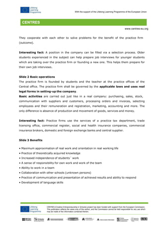 With the support of the Lifelong Learning Programme of the European Union 
CENTRES (Creative Entrepreneurship in Schools) project has been funded with support from the European Commission. 
This publication reflects the views only of the author, and the Commission cannot be held responsible for any use which may be made of the information contained therein. 
www.centres-eu.org 
They cooperate with each other to solve problems for the benefit of the practice firm 
(outcome). 
Interesting fact: A position in the company can be filled via a selection process. Older students experienced in the subject can help prepare job interviews for younger students which are taking over the practice firm or founding a new one. This helps them prepare for their own job interviews. 
Slide 2 Basic operations 
The practice firm is founded by students and the teacher at the practice offices of the Central office. The practice firm shall be governed by the applicable laws and uses real legal forms in setting-up the company. 
Basic activities are carried out just like in a real company: purchasing, sales, stock, 
communication with suppliers and customers, processing orders and invoices, selecting employees and their remuneration and registration, marketing, accounting and more. The only difference is absence of production and movement of goods, services and money. 
Interesting fact: Practice firms use the services of a practice tax department, trade licensing office, commercial register, social and health insurance companies, commercial insurance brokers, domestic and foreign exchange banks and central supplier. 
Slide 3 Benefits 
• Maximum approximation of real work and orientation in real working life 
• Practice of theoretically acquired knowledge 
• Increased independence of students´ work 
• A sense of responsibility for own work and work of the team 
• Ability to work in a team 
• Collaboration with other schools (unknown persons) 
• Practice of communication and presentation of achieved results and ability to respond 
• Development of language skills  