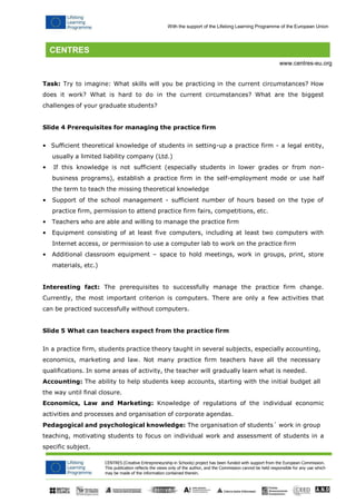 CENTRES (Creative Entrepreneurship in Schools) project has been funded with support from the European Commission. 
This publication reflects the views only of the author, and the Commission cannot be held responsible for any use which may be made of the information contained therein. 
With the support of the Lifelong Learning Programme of the European Union 
www.centres-eu.org 
Task: Try to imagine: What skills will you be practicing in the current circumstances? How does it work? What is hard to do in the current circumstances? What are the biggest challenges of your graduate students? 
Slide 4 Prerequisites for managing the practice firm 
• Sufficient theoretical knowledge of students in setting-up a practice firm - a legal entity, usually a limited liability company (Ltd.) 
• If this knowledge is not sufficient (especially students in lower grades or from non- business programs), establish a practice firm in the self-employment mode or use half the term to teach the missing theoretical knowledge 
• Support of the school management - sufficient number of hours based on the type of 
practice firm, permission to attend practice firm fairs, competitions, etc. 
• Teachers who are able and willing to manage the practice firm 
• Equipment consisting of at least five computers, including at least two computers with 
Internet access, or permission to use a computer lab to work on the practice firm 
• Additional classroom equipment – space to hold meetings, work in groups, print, store materials, etc.) 
Interesting fact: The prerequisites to successfully manage the practice firm change. Currently, the most important criterion is computers. There are only a few activities that can be practiced successfully without computers. 
Slide 5 What can teachers expect from the practice firm 
In a practice firm, students practice theory taught in several subjects, especially accounting, economics, marketing and law. Not many practice firm teachers have all the necessary qualifications. In some areas of activity, the teacher will gradually learn what is needed. 
Accounting: The ability to help students keep accounts, starting with the initial budget all the way until final closure. 
Economics, Law and Marketing: Knowledge of regulations of the individual economic activities and processes and organisation of corporate agendas. 
Pedagogical and psychological knowledge: The organisation of students´ work in group 
teaching, motivating students to focus on individual work and assessment of students in a specific subject.  
