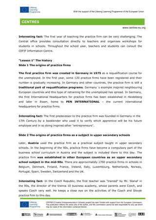 CENTRES (Creative Entrepreneurship in Schools) project has been funded with support from the European Commission. 
This publication reflects the views only of the author, and the Commission cannot be held responsible for any use which may be made of the information contained therein. 
With the support of the Lifelong Learning Programme of the European Union 
www.centres-eu.org 
Interesting fact: The first year of teaching the practice firm can be very challenging. The Central office provides consultation directly to teachers and organises workshops for students in schools. Throughout the school year, teachers and students can consult the CEFIF Information Centre. 
"Lesson 1" The history 
Slide 1 The origins of practice firms 
The first practice firm was created in Germany in 1975 as a requalification course for the unemployed. In the first year, some 120 practice firms have been registered and their number is gradually increasing. In Germany and other countries, the practice firm is still a traditional part of requalification programs. Germany´s example inspired neighbouring European countries and this type of retraining for the unemployed has spread. In Germany, the first International Headquarters for practice firms has been established in Heidelberg and later in Essen, home to PEN INTERNATIONAL – the current international headquarters for practice firms. 
Interesting fact: The first predecessor to the practice firm was founded in Germany in the 
17th Century by a bookbinder who used it to verify which apprentice will be his future employee and in so doing inspired other "entrepreneurs". 
Slide 2 The origins of practice firms as a subject in upper secondary schools 
Later, Austria used the practice firm as a practical subject taught in upper secondary schools. In the beginning of the 90s, practice firms have become a compulsory part of the business school curriculum in Austria and the subject is included there to this day. The practice firm was established in other European countries as an upper secondary school subject in the mid-90s. There are approximately 1700 practice firms in schools in Belgium, Denmark, Finland, France, Ireland, Italy, Luxembourg, Netherlands, Norway, Portugal, Spain, Sweden, Switzerland and the UK. 
Interesting fact: In the Czech Republic, the first teacher was "trained" by Mr. Slanař in the 90s, the director of the Vienna 10 business academy, whose parents were Czech, and speaks Czech very well. He keeps a close eye on the activities of the Czech and Slovak practice firm to this day.  