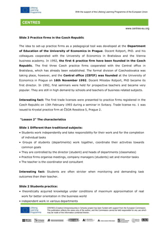 CENTRES (Creative Entrepreneurship in Schools) project has been funded with support from the European Commission. 
This publication reflects the views only of the author, and the Commission cannot be held responsible for any use which may be made of the information contained therein. 
With the support of the Lifelong Learning Programme of the European Union 
www.centres-eu.org 
Slide 3 Practice firms in the Czech Republic 
The idea to set-up practice firms as a pedagogical tool was developed at the Department of Education of the University of Economics in Prague. Docent Rotport, PhD. and his colleagues cooperated with the University of Economics in Bratislava and the Vienna business academy. In 1992, the first 6 practice firm have been founded in the Czech Republic. The first three Czech practice firms cooperated with the Central office in Bratislava, which has already been established. The formal division of Czechoslovakia was taking place, however, and the Central office (CEFIF) was founded at the University of Economics in Prague on 16th November 1992. Docent Miloslav Rotport, PhD became its first director. In 1992, first seminars were held for prospective teachers and became very popular. They are still in high demand by schools and teachers of business related subjects. 
Interesting fact: The first trade licenses were presented to practice firms registered in the Czech Republic on 13th February 1993 during a seminar in Svitavy. Trade license no. 1 was issued to Krystal practice firm at ČSOA Resslova 5, Prague 2. 
"Lesson 2" The characteristics 
Slide 1 Different than traditional subjects: 
• Students work independently and take responsibility for their work and for the completion 
of individual tasks 
• Groups of students (departments) work together, coordinate their activities towards common goals 
• They are controlled by the director (student) and heads of departments (classmates) 
• Practice firms organise meetings, company managers (students) set and monitor tasks 
• The teacher is the coordinator and consultant 
Interesting fact: Students are often stricter when monitoring and demanding task outcomes than their teacher. 
Slide 2 Students practice: 
• theoretically acquired knowledge under conditions of maximum approximation of real 
work for better orientation in the business world 
• independent work in various departments  