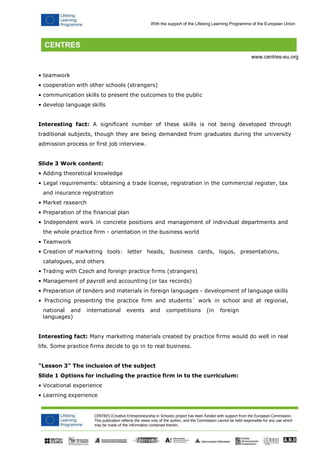 CENTRES (Creative Entrepreneurship in Schools) project has been funded with support from the European Commission. 
This publication reflects the views only of the author, and the Commission cannot be held responsible for any use which may be made of the information contained therein. 
With the support of the Lifelong Learning Programme of the European Union 
www.centres-eu.org 
• teamwork 
• cooperation with other schools (strangers) 
• communication skills to present the outcomes to the public 
• develop language skills 
Interesting fact: A significant number of these skills is not being developed through traditional subjects, though they are being demanded from graduates during the university admission process or first job interview. 
Slide 3 Work content: 
• Adding theoretical knowledge 
• Legal requirements: obtaining a trade license, registration in the commercial register, tax and insurance registration 
• Market research 
• Preparation of the financial plan 
• Independent work in concrete positions and management of individual departments and 
the whole practice firm - orientation in the business world 
• Teamwork 
• Creation of marketing tools: letter heads, business cards, logos, presentations, 
catalogues, and others 
• Trading with Czech and foreign practice firms (strangers) 
• Management of payroll and accounting (or tax records) 
• Preparation of tenders and materials in foreign languages - development of language skills 
• Practicing presenting the practice firm and students´ work in school and at regional, 
national and international events and competitions (in foreign languages) 
Interesting fact: Many marketing materials created by practice firms would do well in real life. Some practice firms decide to go in to real business. 
"Lesson 3" The inclusion of the subject 
Slide 1 Options for including the practice firm in to the curriculum: 
• Vocational experience 
• Learning experience  