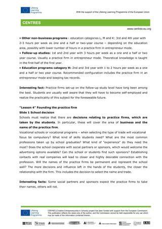 CENTRES (Creative Entrepreneurship in Schools) project has been funded with support from the European Commission. 
This publication reflects the views only of the author, and the Commission cannot be held responsible for any use which may be made of the information contained therein. 
With the support of the Lifelong Learning Programme of the European Union 
www.centres-eu.org 
• Other non-business programs - education categories L, M and K: 3rd and 4th year with 
2-3 hours per week as one and a half or two-year course – depending on the education area, possibly with lower number of hours in a practice firm in entrepreneur mode. 
• Follow-up studies: 1st and 2nd year with 3 hours per week as a one and a half or two year course. Usually a practice firm in entrepreneur mode. Theoretical knowledge is taught in the first half of the first year. 
• Education programs category H: 2nd and 3rd year with 1 to 2 hours per week as a one and a half or two year course. Recommended configuration includes the practice firm in an entrepreneur mode and keeping tax records. 
Interesting fact: Practice firms set-up on the follow-up study level have long been among the best. Students are usually well aware that they will have to become self-employed and realize the practicality of this subject for the foreseeable future. 
"Lesson 4" Founding the practice firm 
Slide 1 School decision 
Schools must realize that there are decisions relating to practice firms, which are taken by the students. In particular, these will cover the area of business and the name of the practice firm. 
Vocational schools or vocational programs – when selecting the type of trade will vocational 
focus be compulsory? What kind of skills students need? What are the most common professions taken up by school graduates? What kind of "experience" do they need the most? Does the school cooperate with social partners or sponsors, which would welcome the advertising options available? Can the school or students find such sponsors? Establishing contacts with real companies will lead to closer and highly desirable connection with the profession. Will the names of the practice firms be permanent and represent the school well? The more decisions and influence left in the hands of the students, the closer the relationship with the firm. This includes the decision to select the name and trade. 
Interesting facts: Some social partners and sponsors expect the practice firms to take their names, others will not.  