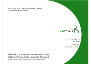 Our Vision is To Lead and Innovate Towards
Sustainable Development




                                                                       EnPraxis

                                                                            environmental planning

                                                                                       real estate

                                                                                    architecture

                                                                         social entrepreneurship




EnPraxis Inc. is a SEC-registered Filipino environmental planning
company composed of licensed environmental planners with
backgrounds in architecture, public administration, social sciences,
natural sciences and the academe, among other specializations.
 