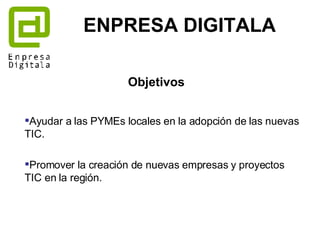 Ayudar a las PYMEs locales en la adopción de las nuevas TIC.  Promover la creación de nuevas empresas y proyectos TIC en la región. ENPRESA DIGITALA Objetivos 