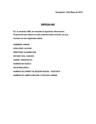 Guayaquil, 13de Mayo de 2012




                              EMPRESA ABC


En la empresa ABC se necesita la siguiente información:
El personal que labora en esta empresa está correcto, ya que
Consta con los siguientes datos:


NOMBRES: ERNAN

APELLIDOS: ALAVAN

DIRECCIÓN: GUASMO SUR

ESTADO CIVIL: CASADO

CARGO: ARQUITECTO

NUMERO DE HIJOS:5

TELEFONO:235471

NUMERO DE CARNET DE SEGURO SOCIAL: 1253275675

NUMERO DE LIBRETA MILITAR: 2733814201,1999998
 