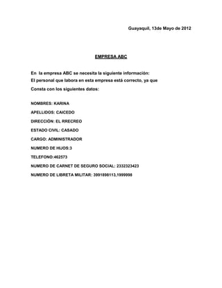Guayaquil, 13de Mayo de 2012




                              EMPRESA ABC


En la empresa ABC se necesita la siguiente información:
El personal que labora en esta empresa está correcto, ya que
Consta con los siguientes datos:


NOMBRES: KARINA

APELLIDOS: CAICEDO

DIRECCIÓN: EL RRECREO

ESTADO CIVIL: CASADO

CARGO: ADMINISTRADOR

NUMERO DE HIJOS:3

TELEFONO:462573

NUMERO DE CARNET DE SEGURO SOCIAL: 2332323423

NUMERO DE LIBRETA MILITAR: 3991898113,1999998
 