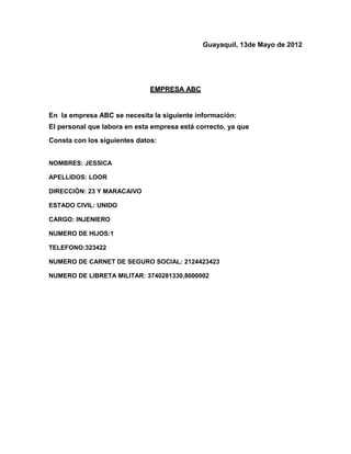 Guayaquil, 13de Mayo de 2012




                              EMPRESA ABC


En la empresa ABC se necesita la siguiente información:
El personal que labora en esta empresa está correcto, ya que
Consta con los siguientes datos:


NOMBRES: JESSICA

APELLIDOS: LOOR

DIRECCIÓN: 23 Y MARACAIVO

ESTADO CIVIL: UNIDO

CARGO: INJENIERO

NUMERO DE HIJOS:1

TELEFONO:323422

NUMERO DE CARNET DE SEGURO SOCIAL: 2124423423

NUMERO DE LIBRETA MILITAR: 3740281330,8000002
 