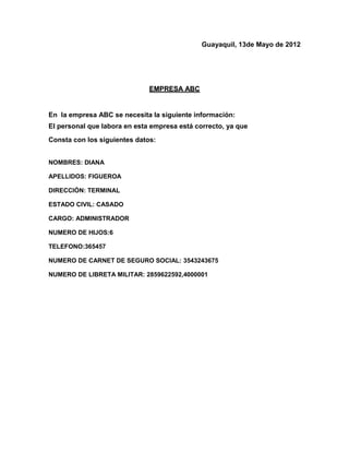 Guayaquil, 13de Mayo de 2012




                              EMPRESA ABC


En la empresa ABC se necesita la siguiente información:
El personal que labora en esta empresa está correcto, ya que
Consta con los siguientes datos:


NOMBRES: DIANA

APELLIDOS: FIGUEROA

DIRECCIÓN: TERMINAL

ESTADO CIVIL: CASADO

CARGO: ADMINISTRADOR

NUMERO DE HIJOS:6

TELEFONO:365457

NUMERO DE CARNET DE SEGURO SOCIAL: 3543243675

NUMERO DE LIBRETA MILITAR: 2859622592,4000001
 