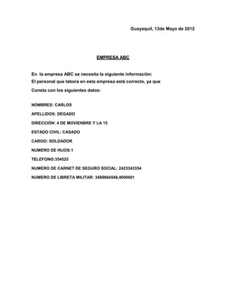Guayaquil, 13de Mayo de 2012




                              EMPRESA ABC


En la empresa ABC se necesita la siguiente información:
El personal que labora en esta empresa está correcto, ya que
Consta con los siguientes datos:


NOMBRES: CARLOS

APELLIDOS: DEGADO

DIRECCIÓN: 4 DE MOVIENBRE Y LA 15

ESTADO CIVIL: CASADO

CARGO: SOLDADOR

NUMERO DE HIJOS:1

TELEFONO:354525

NUMERO DE CARNET DE SEGURO SOCIAL: 2423343354

NUMERO DE LIBRETA MILITAR: 3488664548,4000001
 