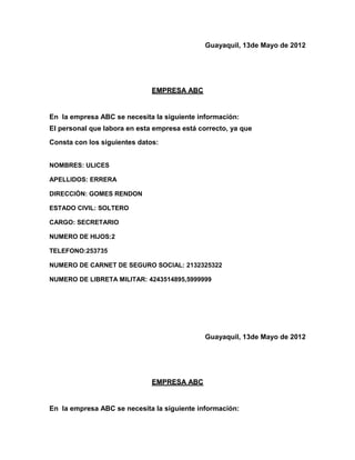 Guayaquil, 13de Mayo de 2012




                              EMPRESA ABC


En la empresa ABC se necesita la siguiente información:
El personal que labora en esta empresa está correcto, ya que
Consta con los siguientes datos:


NOMBRES: ULICES

APELLIDOS: ERRERA

DIRECCIÓN: GOMES RENDON

ESTADO CIVIL: SOLTERO

CARGO: SECRETARIO

NUMERO DE HIJOS:2

TELEFONO:253735

NUMERO DE CARNET DE SEGURO SOCIAL: 2132325322

NUMERO DE LIBRETA MILITAR: 4243514895,5999999




                                              Guayaquil, 13de Mayo de 2012




                              EMPRESA ABC


En la empresa ABC se necesita la siguiente información:
 