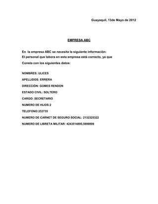Guayaquil, 13de Mayo de 2012




                              EMPRESA ABC


En la empresa ABC se necesita la siguiente información:
El personal que labora en esta empresa está correcto, ya que
Consta con los siguientes datos:


NOMBRES: ULICES

APELLIDOS: ERRERA

DIRECCIÓN: GOMES RENDON

ESTADO CIVIL: SOLTERO

CARGO: SECRETARIO

NUMERO DE HIJOS:2

TELEFONO:253735

NUMERO DE CARNET DE SEGURO SOCIAL: 2132325322

NUMERO DE LIBRETA MILITAR: 4243514895,5999999
 