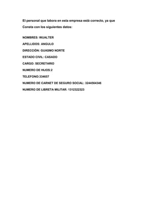 El personal que labora en esta empresa está correcto, ya que
Consta con los siguientes datos:


NOMBRES: WUALTER

APELLIDOS: ANGULO

DIRECCIÓN: GUASMO NORTE

ESTADO CIVIL: CASADO

CARGO: SECRETARIO

NUMERO DE HIJOS:2

TELEFONO:334657

NUMERO DE CARNET DE SEGURO SOCIAL: 3244564346

NUMERO DE LIBRETA MILITAR: 1312322323
 