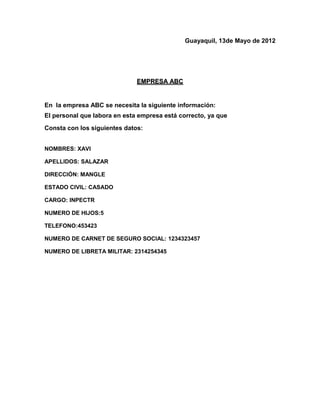 Guayaquil, 13de Mayo de 2012




                              EMPRESA ABC


En la empresa ABC se necesita la siguiente información:
El personal que labora en esta empresa está correcto, ya que
Consta con los siguientes datos:


NOMBRES: XAVI

APELLIDOS: SALAZAR

DIRECCIÓN: MANGLE

ESTADO CIVIL: CASADO

CARGO: INPECTR

NUMERO DE HIJOS:5

TELEFONO:453423

NUMERO DE CARNET DE SEGURO SOCIAL: 1234323457

NUMERO DE LIBRETA MILITAR: 2314254345
 