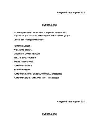Guayaquil, 13de Mayo de 2012




                              EMPRESA ABC


En la empresa ABC se necesita la siguiente información:
El personal que labora en esta empresa está correcto, ya que
Consta con los siguientes datos:


NOMBRES: ULICES

APELLIDOS: ERRERA

DIRECCIÓN: GOMES RENDON

ESTADO CIVIL: SOLTERO

CARGO: SECRETARIO

NUMERO DE HIJOS:2

TELEFONO:253735

NUMERO DE CARNET DE SEGURO SOCIAL: 2132325322

NUMERO DE LIBRETA MILITAR: 4243514895,5999999




                                              Guayaquil, 13de Mayo de 2012




                              EMPRESA ABC
 