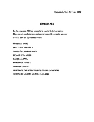 Guayaquil, 13de Mayo de 2012




                              EMPRESA ABC


En la empresa ABC se necesita la siguiente información:
El personal que labora en esta empresa está correcto, ya que
Consta con los siguientes datos:


NOMBRES: JAIME

APELLIDOS: MENDIOLA

DIRECCIÓN: SANBORONDON

ESTADO CIVIL: UNIDO

CARGO: ALBAÑIL

NUMERO DE HIJOS:2

TELEFONO:354634

NUMERO DE CARNET DE SEGURO SOCIAL: 3434454543

NUMERO DE LIBRETA MILITAR: 2342342324
 