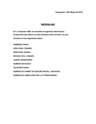 Guayaquil, 13de Mayo de 2012




                              EMPRESA ABC


En la empresa ABC se necesita la siguiente información:
El personal que labora en esta empresa está correcto, ya que
Consta con los siguientes datos:


NOMBRES: ERICK

APELLIDOS: CEDEÑO

DIRECCIÓN: DURAN

ESTADO CIVIL: CASADO

CARGO: BODEGUERO

NUMERO DE HIJOS:4

TELEFONO:436243

NUMERO DE CARNET DE SEGURO SOCIAL: 3243243242

NUMERO DE LIBRETA MILITAR: 4117706504,4000001
 