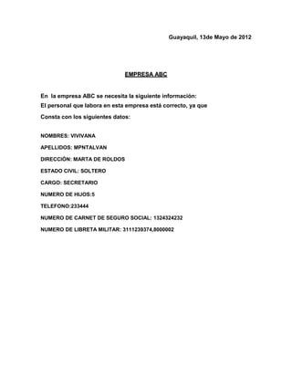 Guayaquil, 13de Mayo de 2012




                              EMPRESA ABC


En la empresa ABC se necesita la siguiente información:
El personal que labora en esta empresa está correcto, ya que
Consta con los siguientes datos:


NOMBRES: VIVIVANA

APELLIDOS: MPNTALVAN

DIRECCIÓN: MARTA DE ROLDOS

ESTADO CIVIL: SOLTERO

CARGO: SECRETARIO

NUMERO DE HIJOS:5

TELEFONO:233444

NUMERO DE CARNET DE SEGURO SOCIAL: 1324324232

NUMERO DE LIBRETA MILITAR: 3111239374,8000002
 