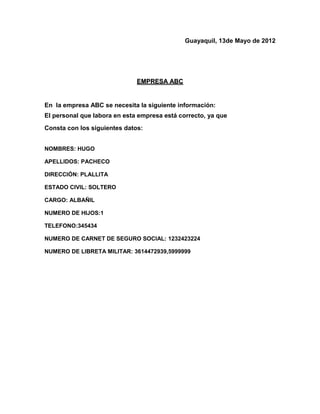 Guayaquil, 13de Mayo de 2012




                              EMPRESA ABC


En la empresa ABC se necesita la siguiente información:
El personal que labora en esta empresa está correcto, ya que
Consta con los siguientes datos:


NOMBRES: HUGO

APELLIDOS: PACHECO

DIRECCIÓN: PLALLITA

ESTADO CIVIL: SOLTERO

CARGO: ALBAÑIL

NUMERO DE HIJOS:1

TELEFONO:345434

NUMERO DE CARNET DE SEGURO SOCIAL: 1232423224

NUMERO DE LIBRETA MILITAR: 3614472939,5999999
 