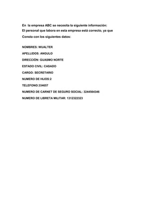 En la empresa ABC se necesita la siguiente información:
El personal que labora en esta empresa está correcto, ya que
Consta con los siguientes datos:


NOMBRES: WUALTER

APELLIDOS: ANGULO

DIRECCIÓN: GUASMO NORTE

ESTADO CIVIL: CASADO

CARGO: SECRETARIO

NUMERO DE HIJOS:2

TELEFONO:334657

NUMERO DE CARNET DE SEGURO SOCIAL: 3244564346

NUMERO DE LIBRETA MILITAR: 1312322323
 